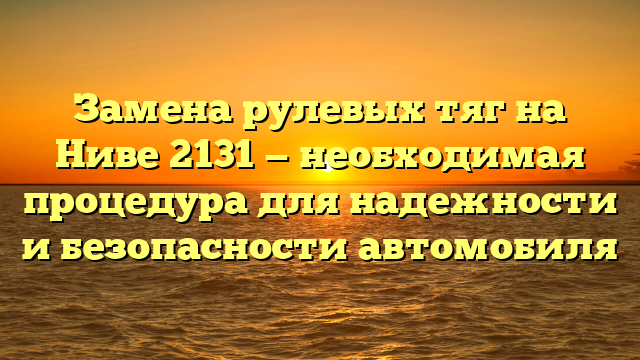 Замена рулевых тяг на Ниве 2131 — необходимая процедура для надежности и безопасности автомобиля