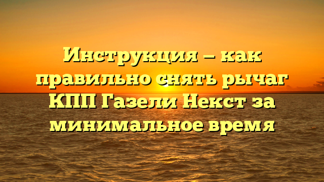 Инструкция — как правильно снять рычаг КПП Газели Некст за минимальное время