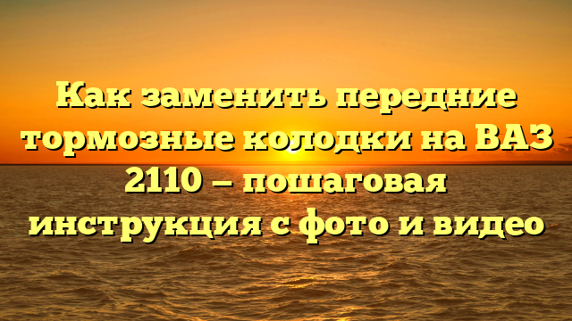 Как заменить передние тормозные колодки на ВАЗ 2110 — пошаговая инструкция с фото и видео