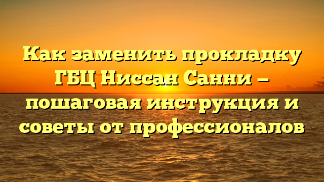 Как заменить прокладку ГБЦ Ниссан Санни — пошаговая инструкция и советы от профессионалов
