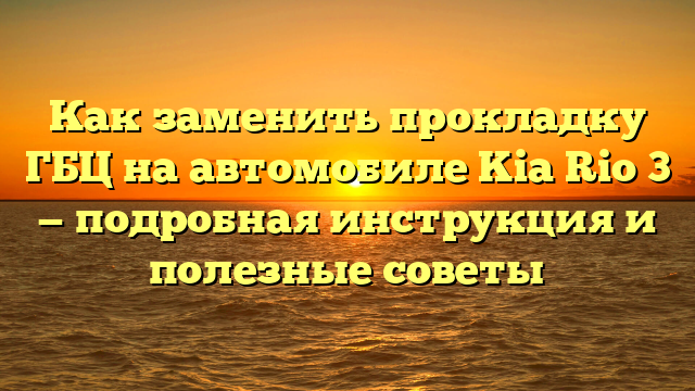 Как заменить прокладку ГБЦ на автомобиле Kia Rio 3 — подробная инструкция и полезные советы
