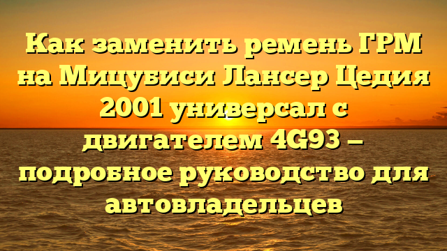 Как заменить ремень ГРМ на Мицубиси Лансер Цедия 2001 универсал с двигателем 4G93 — подробное руководство для автовладельцев