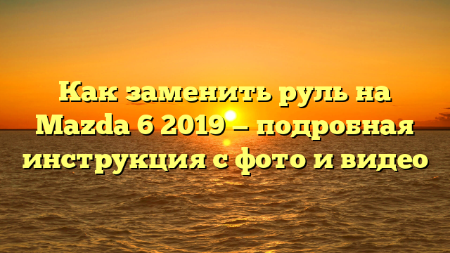 Как заменить руль на Mazda 6 2019 — подробная инструкция с фото и видео