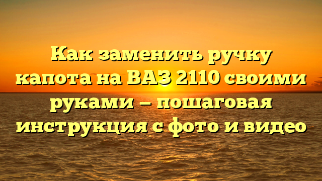 Как заменить ручку капота на ВАЗ 2110 своими руками — пошаговая инструкция с фото и видео