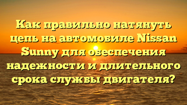 Как правильно натянуть цепь на автомобиле Nissan Sunny для обеспечения надежности и длительного срока службы двигателя?