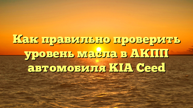 Как правильно проверить уровень масла в АКПП автомобиля KIA Ceed
