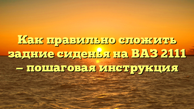 Как правильно сложить задние сиденья на ВАЗ 2111 — пошаговая инструкция