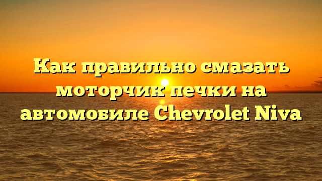Как правильно смазать моторчик печки на автомобиле Chevrolet Niva