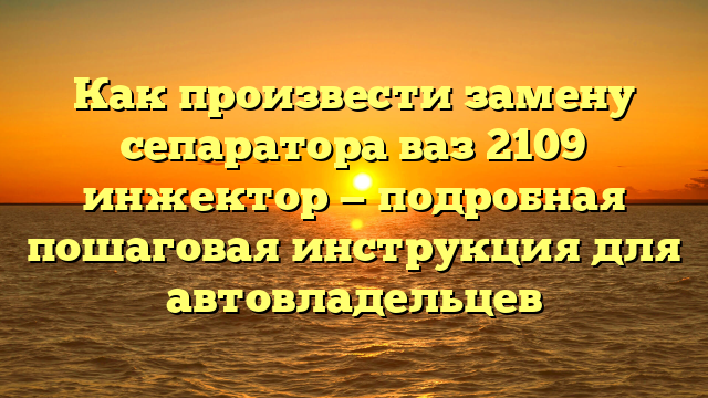 Как произвести замену сепаратора ваз 2109 инжектор — подробная пошаговая инструкция для автовладельцев