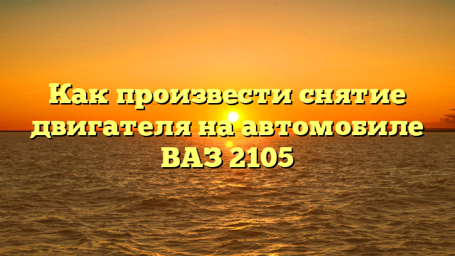Как произвести снятие двигателя на автомобиле ВАЗ 2105
