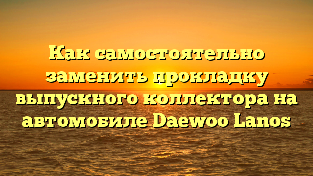 Как самостоятельно заменить прокладку выпускного коллектора на автомобиле Daewoo Lanos