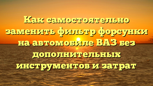 Как самостоятельно заменить фильтр форсунки на автомобиле ВАЗ без дополнительных инструментов и затрат