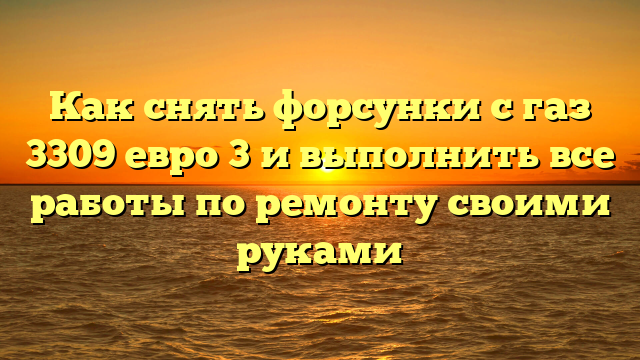 Как снять форсунки с газ 3309 евро 3 и выполнить все работы по ремонту своими руками