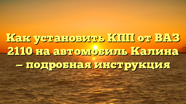 Как установить КПП от ВАЗ 2110 на автомобиль Калина — подробная инструкция