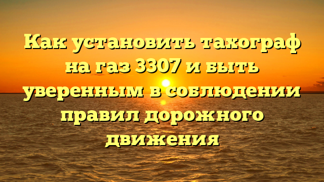 Как установить тахограф на газ 3307 и быть уверенным в соблюдении правил дорожного движения