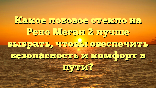 Какое лобовое стекло на Рено Меган 2 лучше выбрать, чтобы обеспечить безопасность и комфорт в пути?