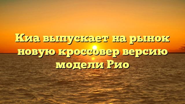 Киа выпускает на рынок новую кроссовер версию модели Рио
