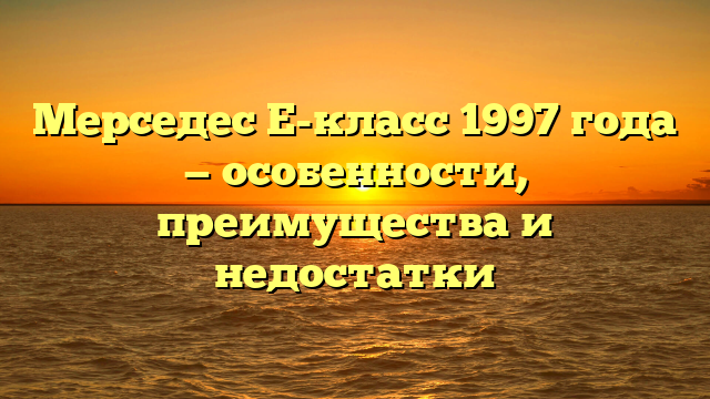 Мерседес Е-класс 1997 года — особенности, преимущества и недостатки
