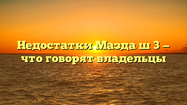 Недостатки Мазда ш 3 — что говорят владельцы
