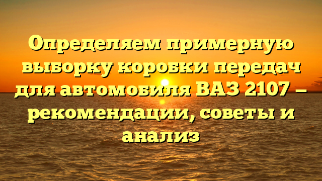 Определяем примерную выборку коробки передач для автомобиля ВАЗ 2107 — рекомендации, советы и анализ