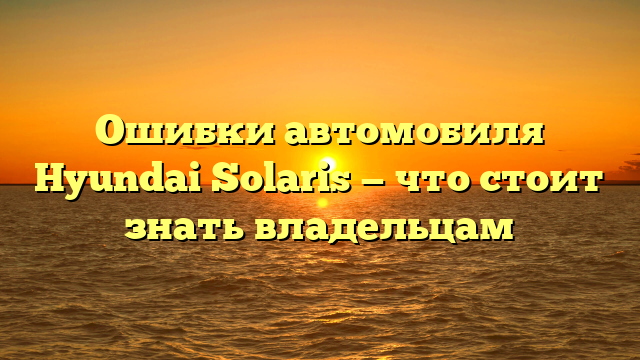 Ошибки автомобиля Hyundai Solaris — что стоит знать владельцам