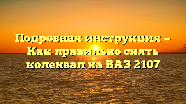 Подробная инструкция — Как правильно снять коленвал на ВАЗ 2107