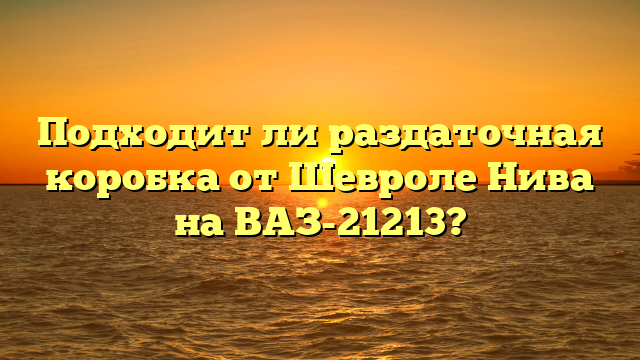 Подходит ли раздаточная коробка от Шевроле Нива на ВАЗ-21213?