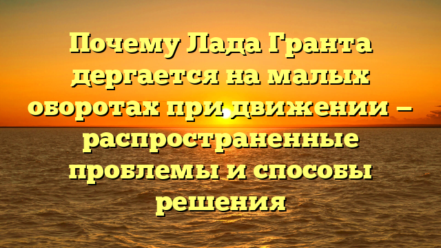 Почему Лада Гранта дергается на малых оборотах при движении — распространенные проблемы и способы решения