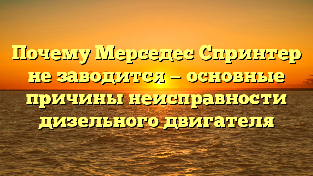 Почему Мерседес Спринтер не заводится — основные причины неисправности дизельного двигателя