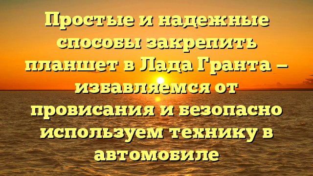 Простые и надежные способы закрепить планшет в Лада Гранта — избавляемся от провисания и безопасно используем технику в автомобиле
