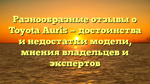 Разнообразные отзывы о Toyota Auris — достоинства и недостатки модели, мнения владельцев и экспертов