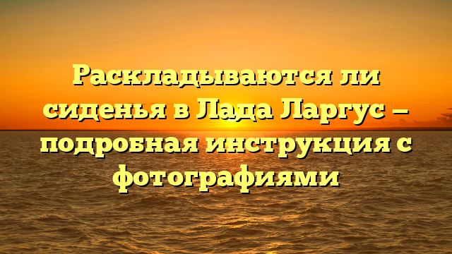Раскладываются ли сиденья в Лада Ларгус — подробная инструкция с фотографиями