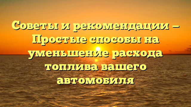 Советы и рекомендации — Простые способы на уменьшение расхода топлива вашего автомобиля