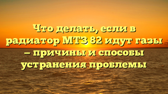 Что делать, если в радиатор МТЗ 82 идут газы — причины и способы устранения проблемы