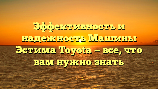 Эффективность и надежность Машины Эстима Toyota — все, что вам нужно знать