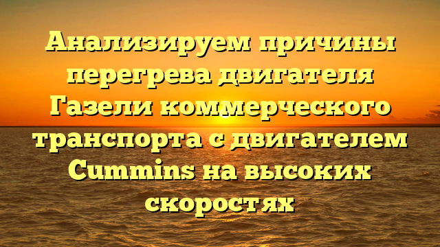 Анализируем причины перегрева двигателя Газели коммерческого транспорта с двигателем Cummins на высоких скоростях