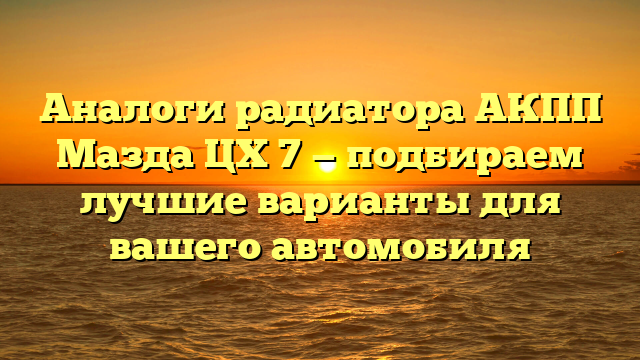 Аналоги радиатора АКПП Мазда ЦХ 7 — подбираем лучшие варианты для вашего автомобиля