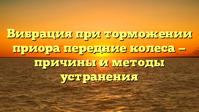 Вибрация при торможении приора передние колеса — причины и методы устранения