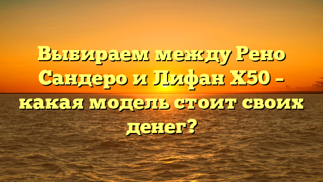 Выбираем между Рено Сандеро и Лифан Х50 – какая модель стоит своих денег?