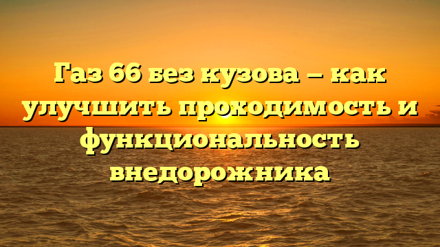 Газ 66 без кузова — как улучшить проходимость и функциональность внедорожника
