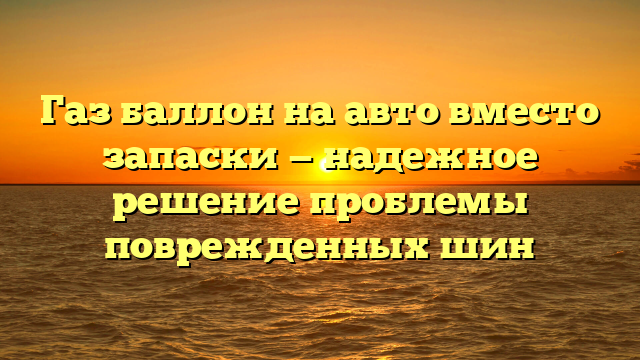 Газ баллон на авто вместо запаски — надежное решение проблемы поврежденных шин