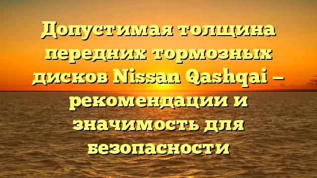 Допустимая толщина передних тормозных дисков Nissan Qashqai — рекомендации и значимость для безопасности