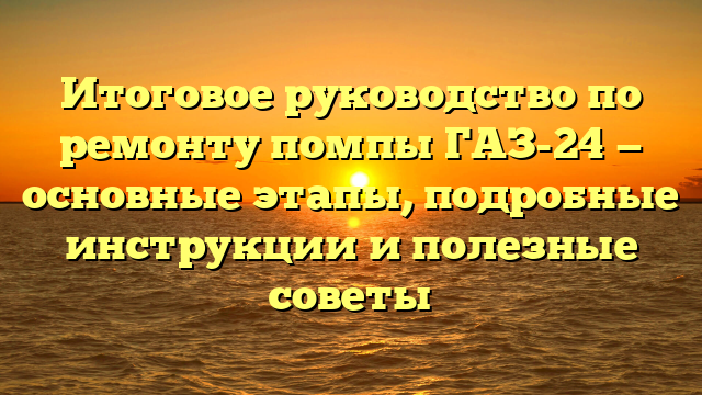 Итоговое руководство по ремонту помпы ГАЗ-24 — основные этапы, подробные инструкции и полезные советы