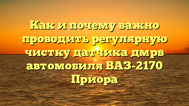 Как и почему важно проводить регулярную чистку датчика дмрв автомобиля ВАЗ-2170 Приора