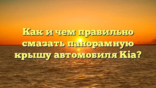 Как и чем правильно смазать панорамную крышу автомобиля Kia?