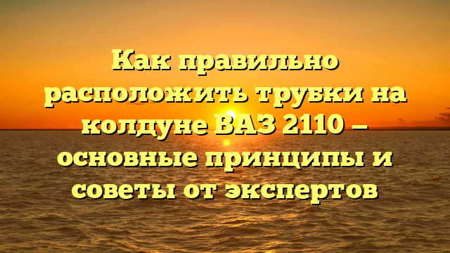 Как правильно расположить трубки на колдуне ВАЗ 2110 — основные принципы и советы от экспертов
