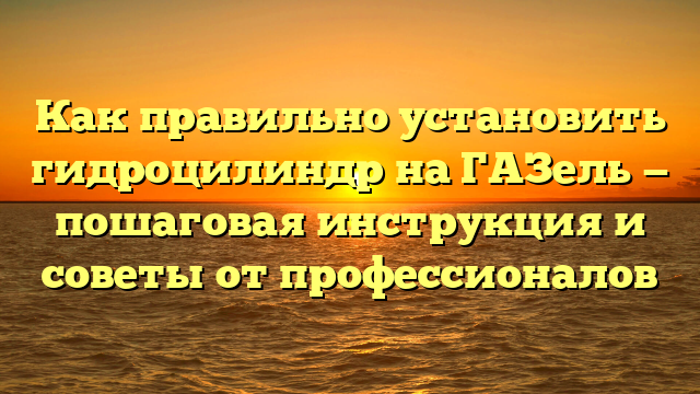 Как правильно установить гидроцилиндр на ГАЗель — пошаговая инструкция и советы от профессионалов