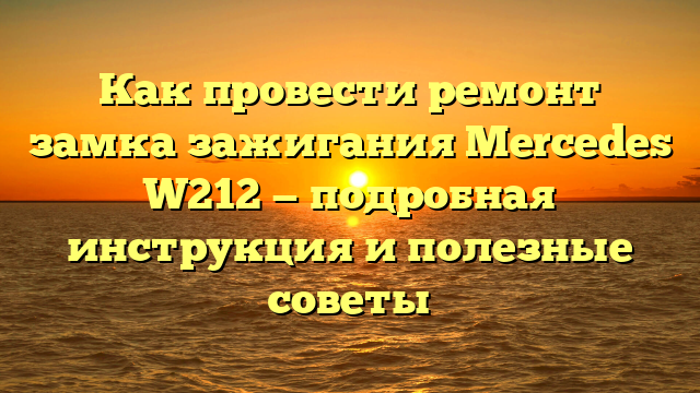 Как провести ремонт замка зажигания Mercedes W212 — подробная инструкция и полезные советы