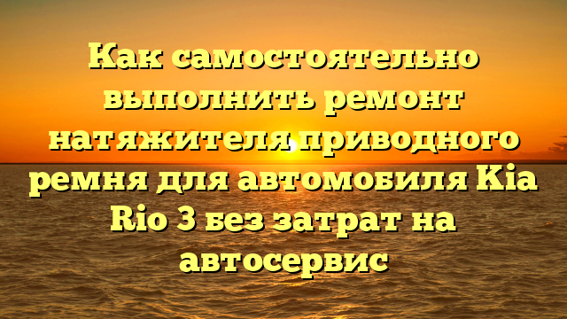 Как самостоятельно выполнить ремонт натяжителя приводного ремня для автомобиля Kia Rio 3 без затрат на автосервис