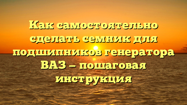 Как самостоятельно сделать семник для подшипников генератора ВАЗ — пошаговая инструкция